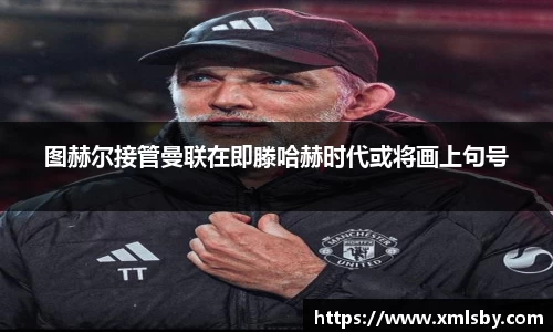 图赫尔接管曼联在即滕哈赫时代或将画上句号
