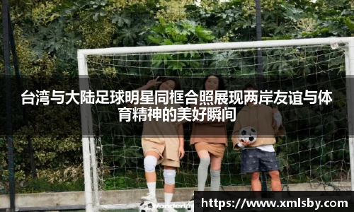 台湾与大陆足球明星同框合照展现两岸友谊与体育精神的美好瞬间