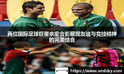 两位国际足球巨星亲密合影展现友谊与竞技精神的完美结合