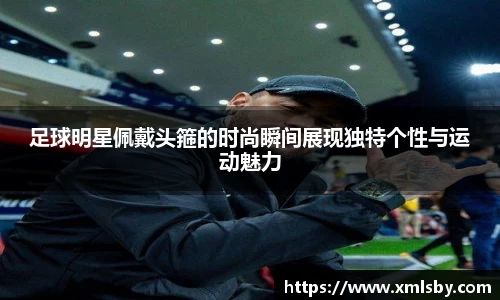 足球明星佩戴头箍的时尚瞬间展现独特个性与运动魅力