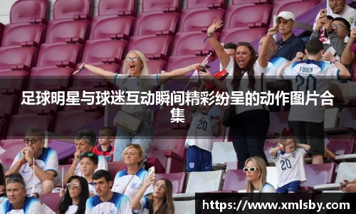足球明星与球迷互动瞬间精彩纷呈的动作图片合集