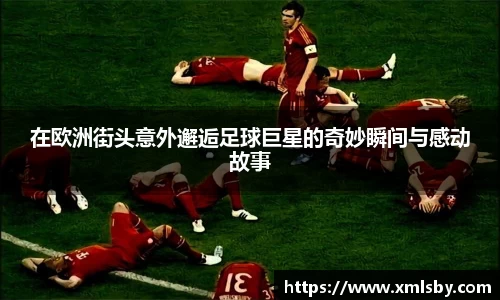 在欧洲街头意外邂逅足球巨星的奇妙瞬间与感动故事